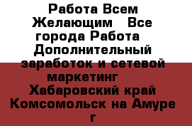 Работа Всем Желающим - Все города Работа » Дополнительный заработок и сетевой маркетинг   . Хабаровский край,Комсомольск-на-Амуре г.